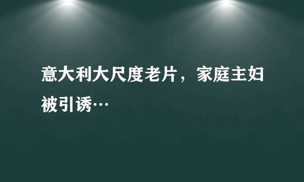 意大利大尺度老片，家庭主妇被引诱…