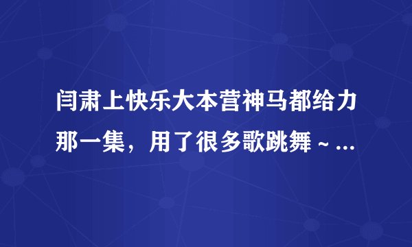 闫肃上快乐大本营神马都给力那一集，用了很多歌跳舞～那些歌的名字叫什么？