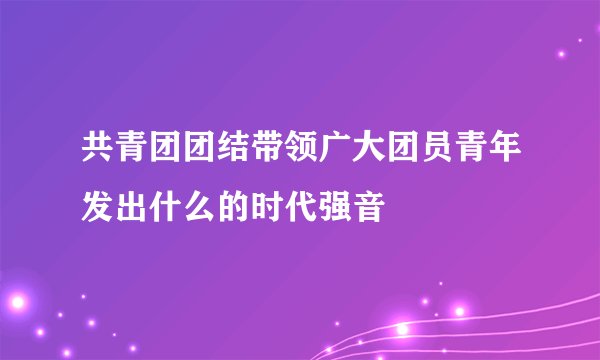 共青团团结带领广大团员青年发出什么的时代强音