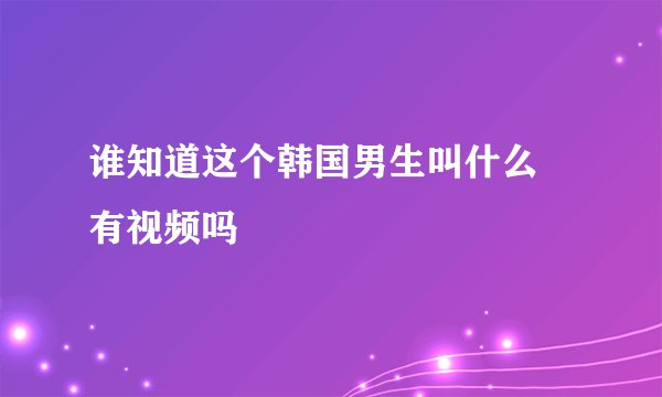 谁知道这个韩国男生叫什么 有视频吗