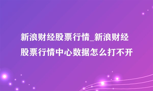 新浪财经股票行情_新浪财经股票行情中心数据怎么打不开