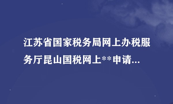 江苏省国家税务局网上办税服务厅昆山国税网上**申请流程是...