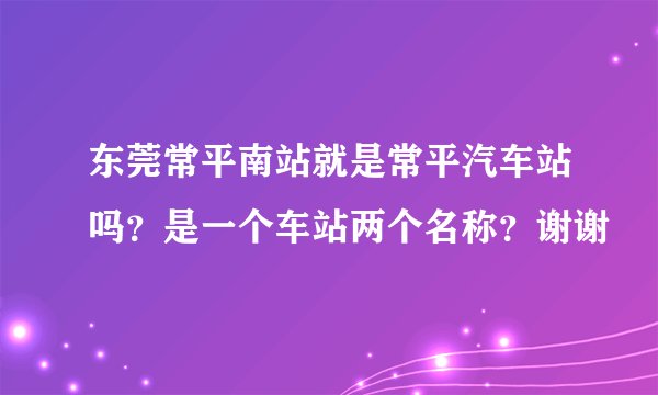 东莞常平南站就是常平汽车站吗？是一个车站两个名称？谢谢