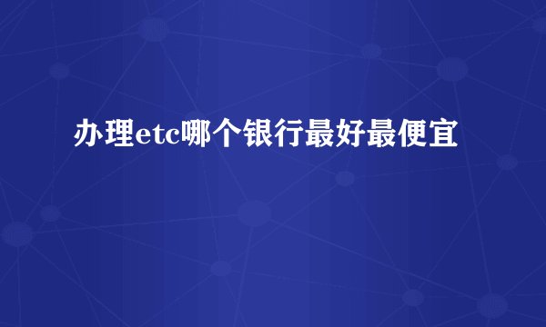 办理etc哪个银行最好最便宜