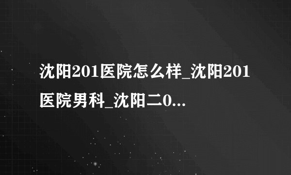 沈阳201医院怎么样_沈阳201医院男科_沈阳二0一航天医院_沈阳市