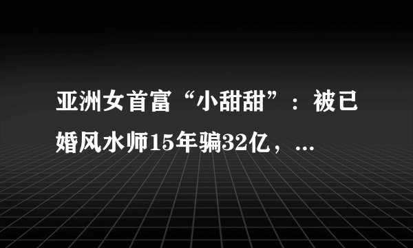 亚洲女首富“小甜甜”：被已婚风水师15年骗32亿，着了什么魔