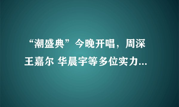 “潮盛典”今晚开唱，周深 王嘉尔 华晨宇等多位实力唱将加盟，你最期待谁的演出？