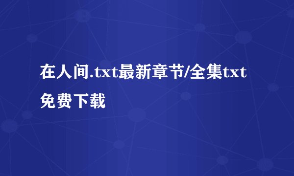 在人间.txt最新章节/全集txt免费下载