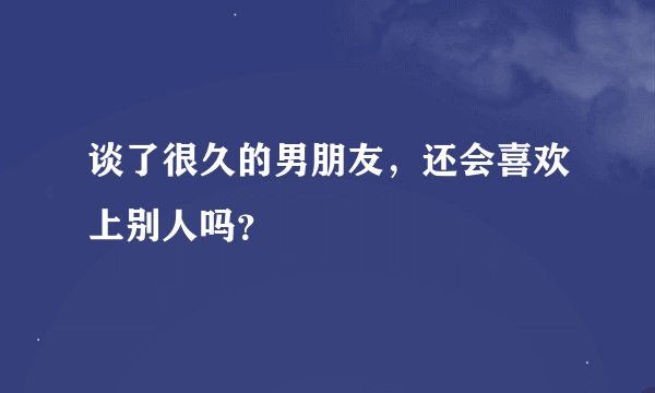 谈了很久的男朋友，还会喜欢上别人吗？