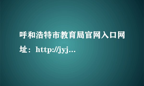 呼和浩特市教育局官网入口网址：http://jyj.huhhot.gov.cn/