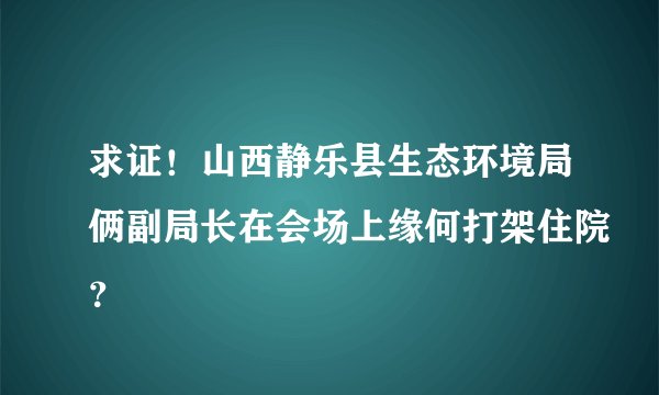 求证！山西静乐县生态环境局俩副局长在会场上缘何打架住院？