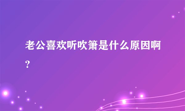 老公喜欢听吹箫是什么原因啊？