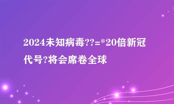 2024未知病毒??=*20倍新冠代号?将会席卷全球