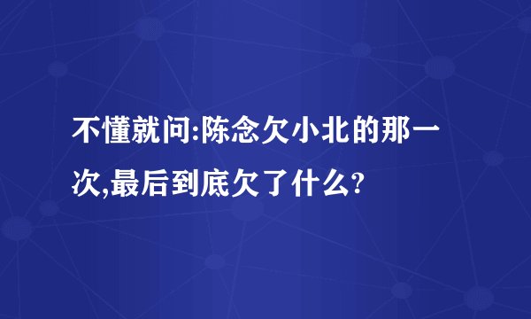 不懂就问:陈念欠小北的那一次,最后到底欠了什么?