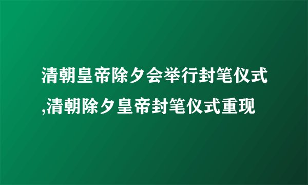清朝皇帝除夕会举行封笔仪式,清朝除夕皇帝封笔仪式重现