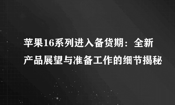 苹果16系列进入备货期：全新产品展望与准备工作的细节揭秘