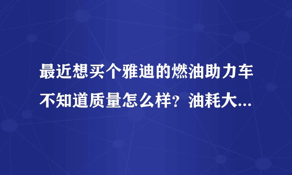 最近想买个雅迪的燃油助力车不知道质量怎么样?油耗大吗?看中的一种是弯梁的一种是踏板的二种不知道那种