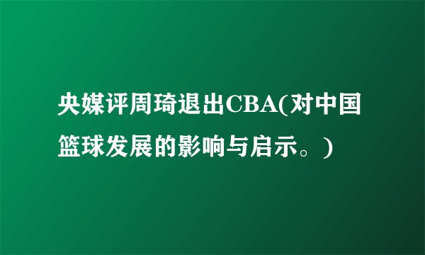央媒评周琦退出CBA(对中国篮球发展的影响与启示。)