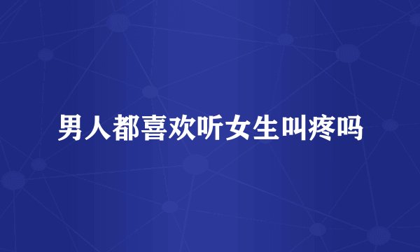 男人都喜欢听女生叫疼吗