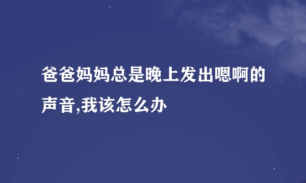 爸爸妈妈总是晚上发出嗯啊的声音,我该怎么办