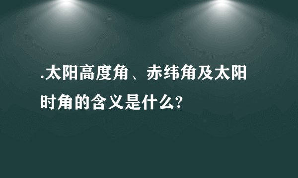 .太阳高度角、赤纬角及太阳时角的含义是什么?