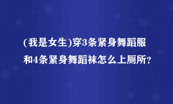 (我是女生)穿3条紧身舞蹈服和4条紧身舞蹈袜怎么上厕所？