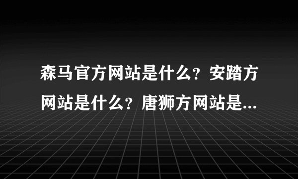 森马官方网站是什么？安踏方网站是什么？唐狮方网站是什么？真维斯方网站是什么？