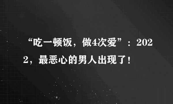 “吃一顿饭，做4次爱”：2022，最恶心的男人出现了！