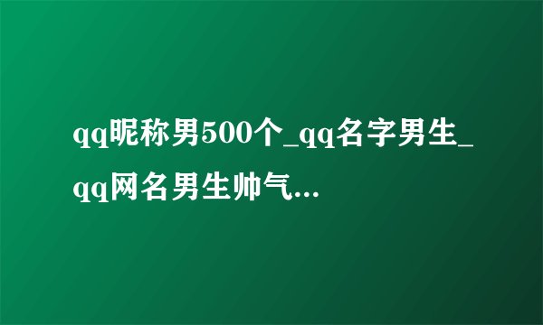 qq昵称男500个_qq名字男生_qq网名男生帅气冷酷_男生超酷qq名_好听的qq昵称男生