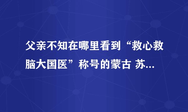 父亲不知在哪里看到“救心救脑大国医”称号的蒙古 苏荣扎布 号称国医 不知可有此事，是真的吗？