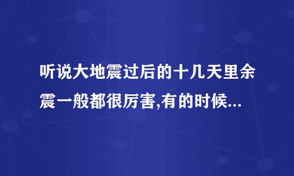 听说大地震过后的十几天里余震一般都很厉害,有的时候比主震还大,是真的么?