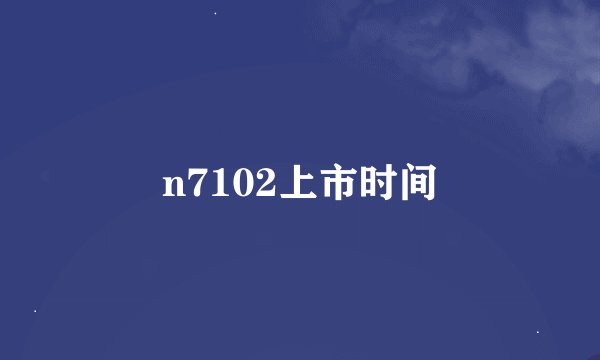 n7102上市时间