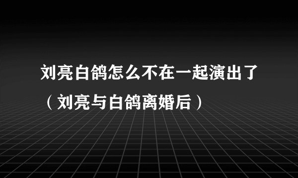 刘亮白鸽怎么不在一起演出了（刘亮与白鸽离婚后）