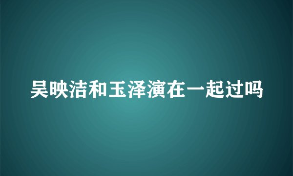 吴映洁和玉泽演在一起过吗