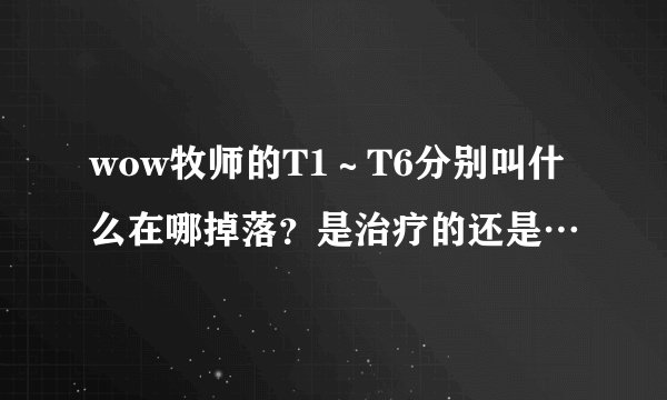 wow牧师的T1～T6分别叫什么在哪掉落？是治疗的还是…