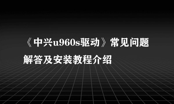 《中兴u960s驱动》常见问题解答及安装教程介绍