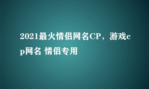 2021最火情侣网名CP，游戏cp网名 情侣专用