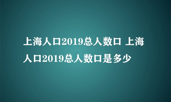 上海人口2019总人数口 上海人口2019总人数口是多少