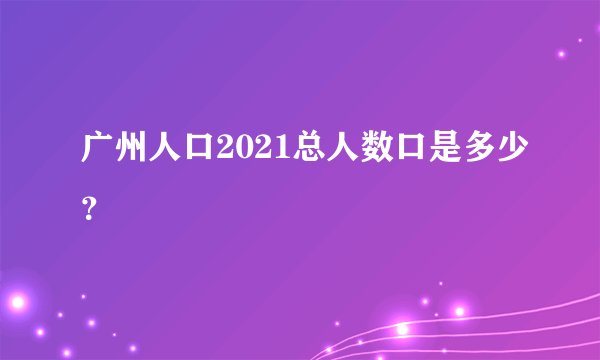 广州人口2021总人数口是多少？