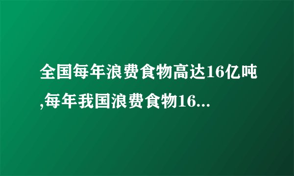全国每年浪费食物高达16亿吨,每年我国浪费食物16亿吨，怎么办？
