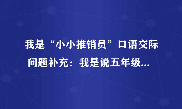 我是“小小推销员”口语交际 问题补充：我是说五年级里的口语交济,不是上门推销商品 好的加倍！！