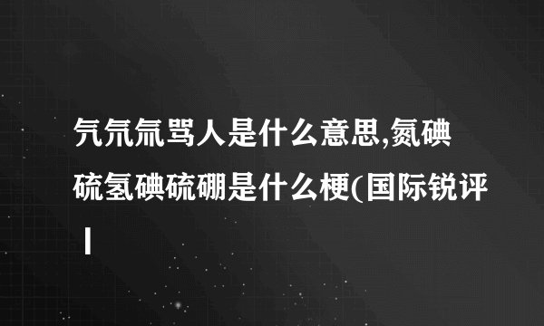 氕氘氚骂人是什么意思,氮碘硫氢碘硫硼是什么梗(国际锐评丨