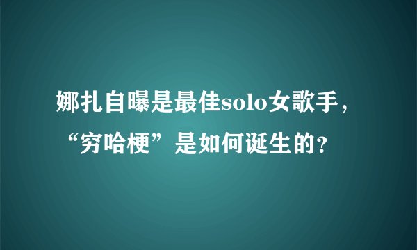 娜扎自曝是最佳solo女歌手，“穷哈梗”是如何诞生的？