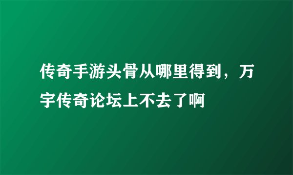 传奇手游头骨从哪里得到，万宇传奇论坛上不去了啊