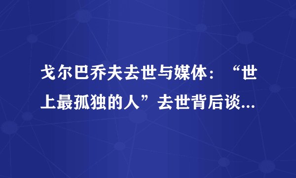 戈尔巴乔夫去世与媒体：“世上最孤独的人”去世背后谈强者与弱者