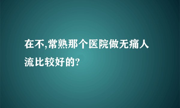 在不,常熟那个医院做无痛人流比较好的?
