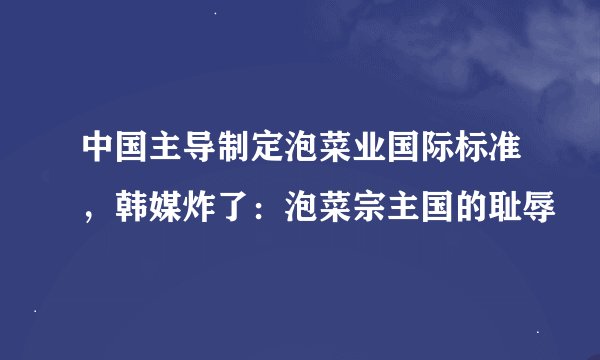 中国主导制定泡菜业国际标准，韩媒炸了：泡菜宗主国的耻辱