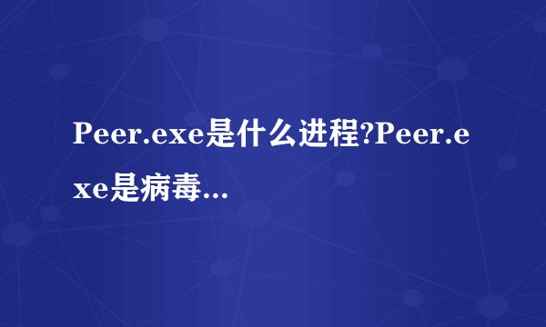 Peer.exe是什么进程?Peer.exe是病毒吗?如何识别?Peer.exe程序文件介绍