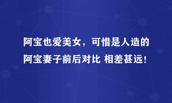 阿宝也爱美女，可惜是人造的阿宝妻子前后对比 相差甚远！