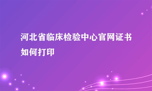 河北省临床检验中心官网证书如何打印